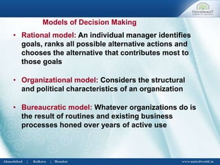 • Rational model: An individual manager identifies
goals, ranks all possible alternative actions and
chooses the alternative that contributes most to
those goals
• Organizational model: Considers the structural
and political characteristics of an organization
• Bureaucratic model: Whatever organizations do is
the result of routines and existing business
processes honed over years of active use
Models of Decision Making
 
