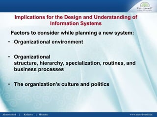 • Organizational environment
• Organizational
structure, hierarchy, specialization, routines, and
business processes
• The organization’s culture and politics
Factors to consider while planning a new system:
Implications for the Design and Understanding of
Information Systems
 