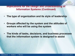 • The type of organization and its style of leadership
• Groups affected by the system and the attitudes of
workers who will be using the system
• The kinds of tasks, decisions, and business processes
that the information system is designed to assist
Implications for the Design and Understanding of
Information Systems (Continued)
 