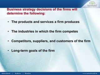 Business strategy decisions of the firms will
determine the following:
• The products and services a firm produces
• The industries in which the firm competes
• Competitors, suppliers, and customers of the firm
• Long-term goals of the firm
 