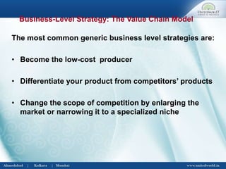 Business-Level Strategy: The Value Chain Model
The most common generic business level strategies are:
• Become the low-cost producer
• Differentiate your product from competitors’ products
• Change the scope of competition by enlarging the
market or narrowing it to a specialized niche
 