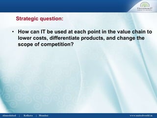 • How can IT be used at each point in the value chain to
lower costs, differentiate products, and change the
scope of competition?
Strategic question:
 