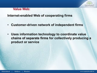 Internet-enabled Web of cooperating firms
• Customer-driven network of independent firms
• Uses information technology to coordinate value
chains of separate firms for collectively producing a
product or service
Value Web:
 