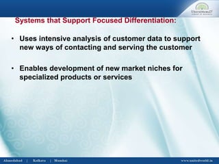 • Uses intensive analysis of customer data to support
new ways of contacting and serving the customer
• Enables development of new market niches for
specialized products or services
Systems that Support Focused Differentiation:
 