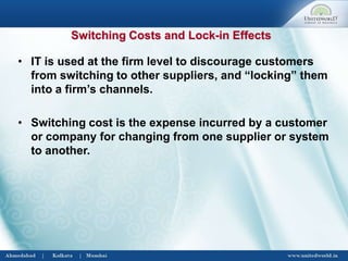 • IT is used at the firm level to discourage customers
from switching to other suppliers, and “locking” them
into a firm’s channels.
• Switching cost is the expense incurred by a customer
or company for changing from one supplier or system
to another.
Switching Costs and Lock-in Effects
 