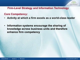 Firm-Level Strategy and Information Technology
Core Competency:
• Activity at which a firm excels as a world-class leader
• Information systems encourage the sharing of
knowledge across business units and therefore
enhance firm competency
 