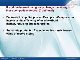 • Decrease in supplier power. Example: eCampus.com
increases the efficiency of used textbook
market, reducing publisher profits
• Substitute products. Example: online music lowers
value of record stores
IT and the Internet can greatly change the strength of
these competitive forces: (Continued)
 