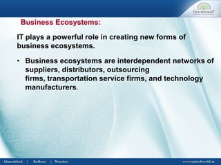• Business ecosystems are interdependent networks of
suppliers, distributors, outsourcing
firms, transportation service firms, and technology
manufacturers.
IT plays a powerful role in creating new forms of
business ecosystems.
Business Ecosystems:
 