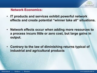 • IT products and services exhibit powerful network
effects and create potential “winner take all” situations.
• Network effects occur when adding more resources to
a process incurs little or zero cost, but large gains in
output.
• Contrary to the law of diminishing returns typical of
industrial and agricultural products
Network Economics:
 