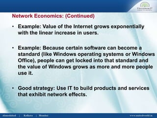 • Example: Value of the Internet grows exponentially
with the linear increase in users.
• Example: Because certain software can become a
standard (like Windows operating systems or Windows
Office), people can get locked into that standard and
the value of Windows grows as more and more people
use it.
• Good strategy: Use IT to build products and services
that exhibit network effects.
Network Economics: (Continued)
 