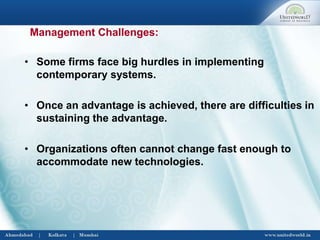 • Some firms face big hurdles in implementing
contemporary systems.
• Once an advantage is achieved, there are difficulties in
sustaining the advantage.
• Organizations often cannot change fast enough to
accommodate new technologies.
Management Challenges:
 