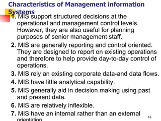 Characteristics of Management information Systems 1.  MIS support structured decisions at the operational and management control levels. However, they are also useful for planning purposes of senior management staff. 2.  MIS are generally reporting and control oriented. They are designed to report on existing operations and therefore to help provide day-to-day control of operations. 3.  MIS rely an existing corporate data-and data flows. 4.  MIS have little analytical capability. 5.  MIS generally aid in decision making using past and present data. 6.  MIS are relatively inflexible. 7.  MIS have an internal rather than an external  orientation. 