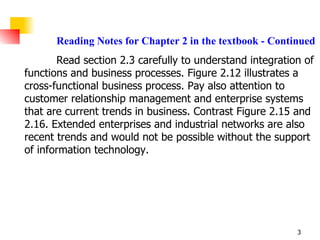 Reading Notes for Chapter 2 in the textbook - Continued   Read section 2.3 carefully to understand integration of functions and business processes. Figure 2.12 illustrates a cross-functional business process. Pay also attention to customer relationship management and enterprise systems that are current trends in business. Contrast Figure 2.15 and 2.16. Extended enterprises and industrial networks are also recent trends and would not be possible without the support of information technology. 