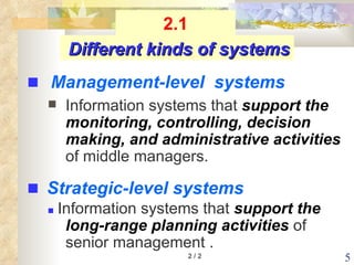 Information systems that  support the monitoring, controlling, decision  making, and administrative activities  of middle managers.    Information systems that  support the long-range planning activities  of senior management . 2 / 2 Different kinds of systems    Strategic-level systems    Management-level  systems 2.1 