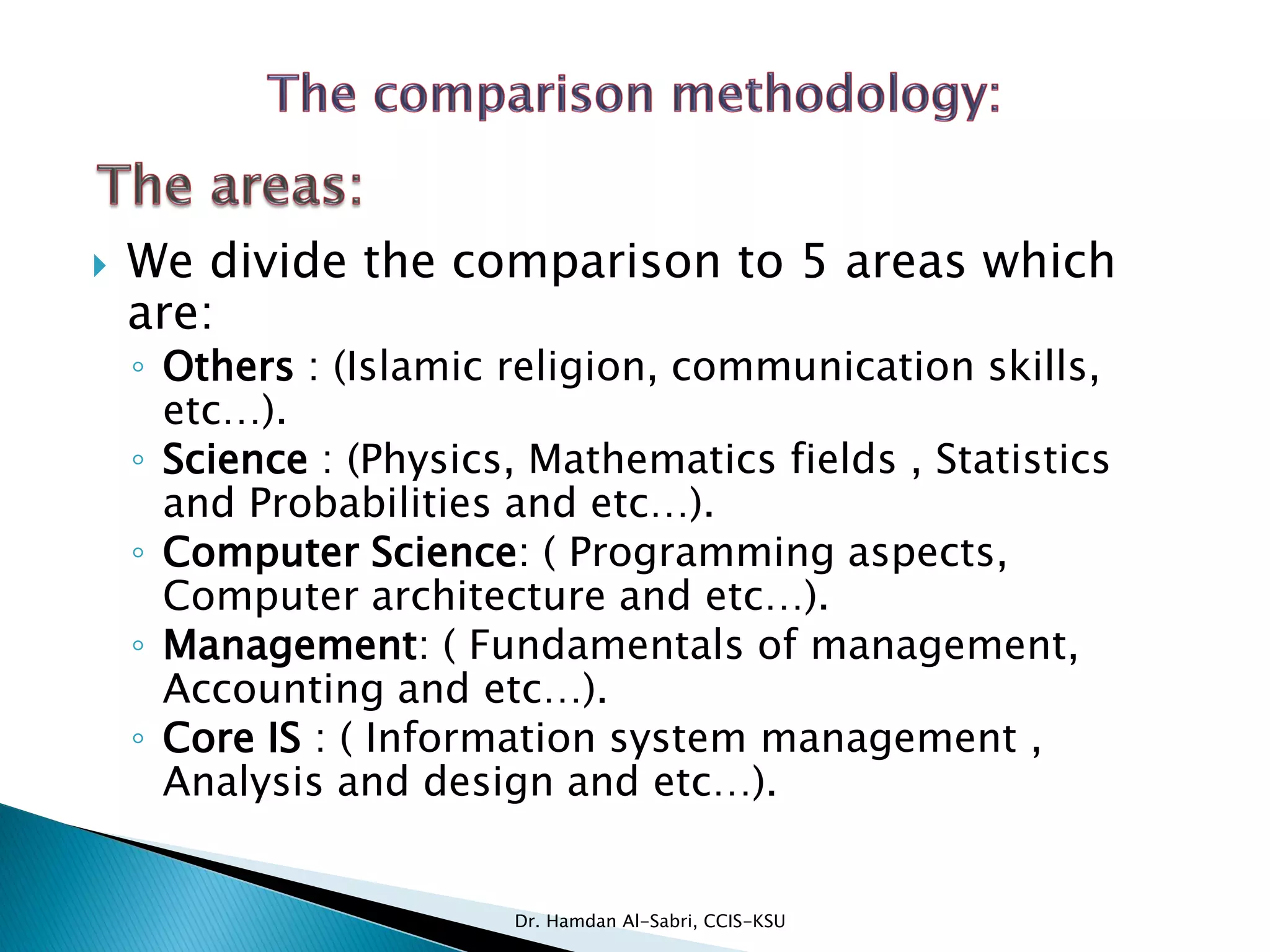  We divide the comparison to 5 areas which
are:
◦ Others : (Islamic religion, communication skills,
etc…).
◦ Science : (Physics, Mathematics fields , Statistics
and Probabilities and etc…).
◦ Computer Science: ( Programming aspects,
Computer architecture and etc…).
◦ Management: ( Fundamentals of management,
Accounting and etc…).
◦ Core IS : ( Information system management ,
Analysis and design and etc…).
Dr. Hamdan Al-Sabri, CCIS-KSU
 