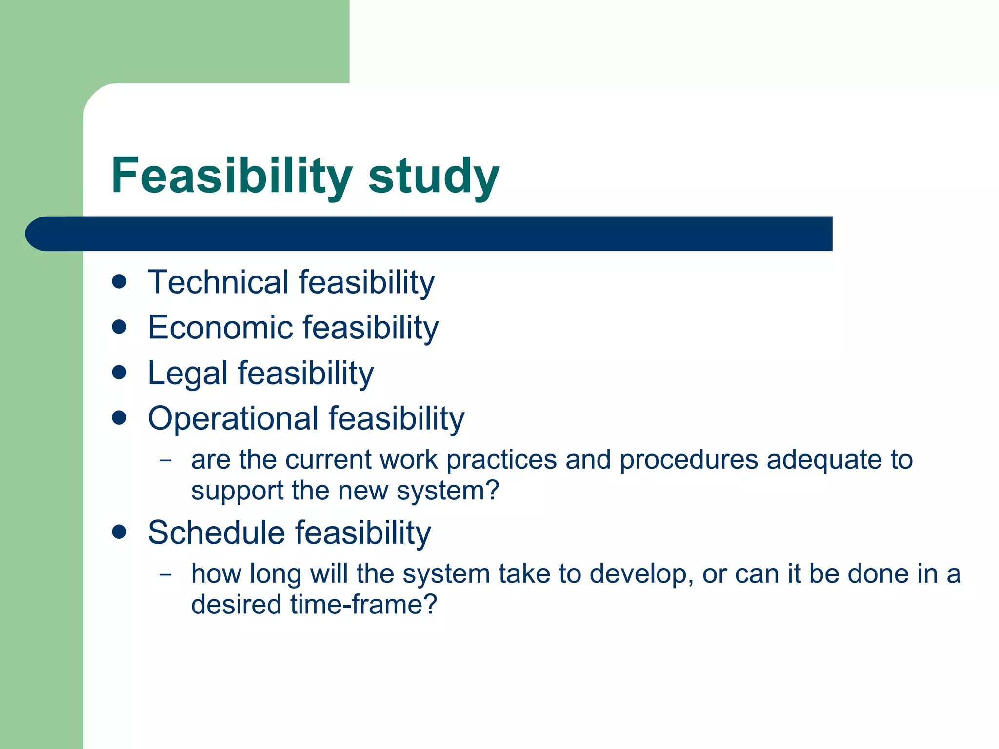 Feasibility study Technical feasibility  Economic feasibility  Legal feasibility  Operational feasibility  are the current work practices and procedures adequate to support the new system?  Schedule feasibility  how long will the system take to develop, or can it be done in a desired time-frame? 