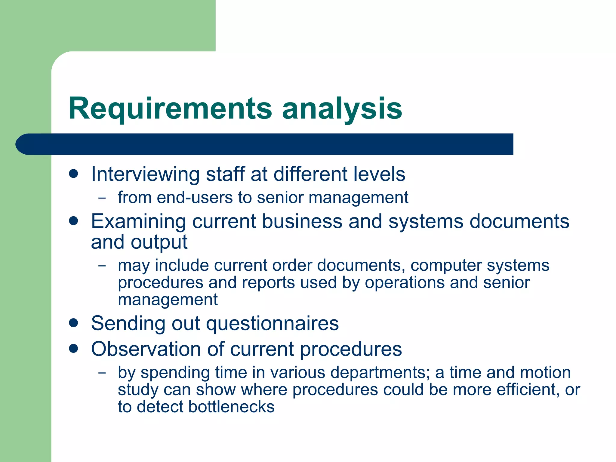 Requirements analysis Interviewing staff at different levels  from end-users to senior management Examining current business and systems documents and output may include current order documents, computer systems procedures and reports used by operations and senior management Sending out questionnaires  Observation of current procedures by spending time in various departments; a time and motion study can show where procedures could be more efficient, or to detect bottlenecks  