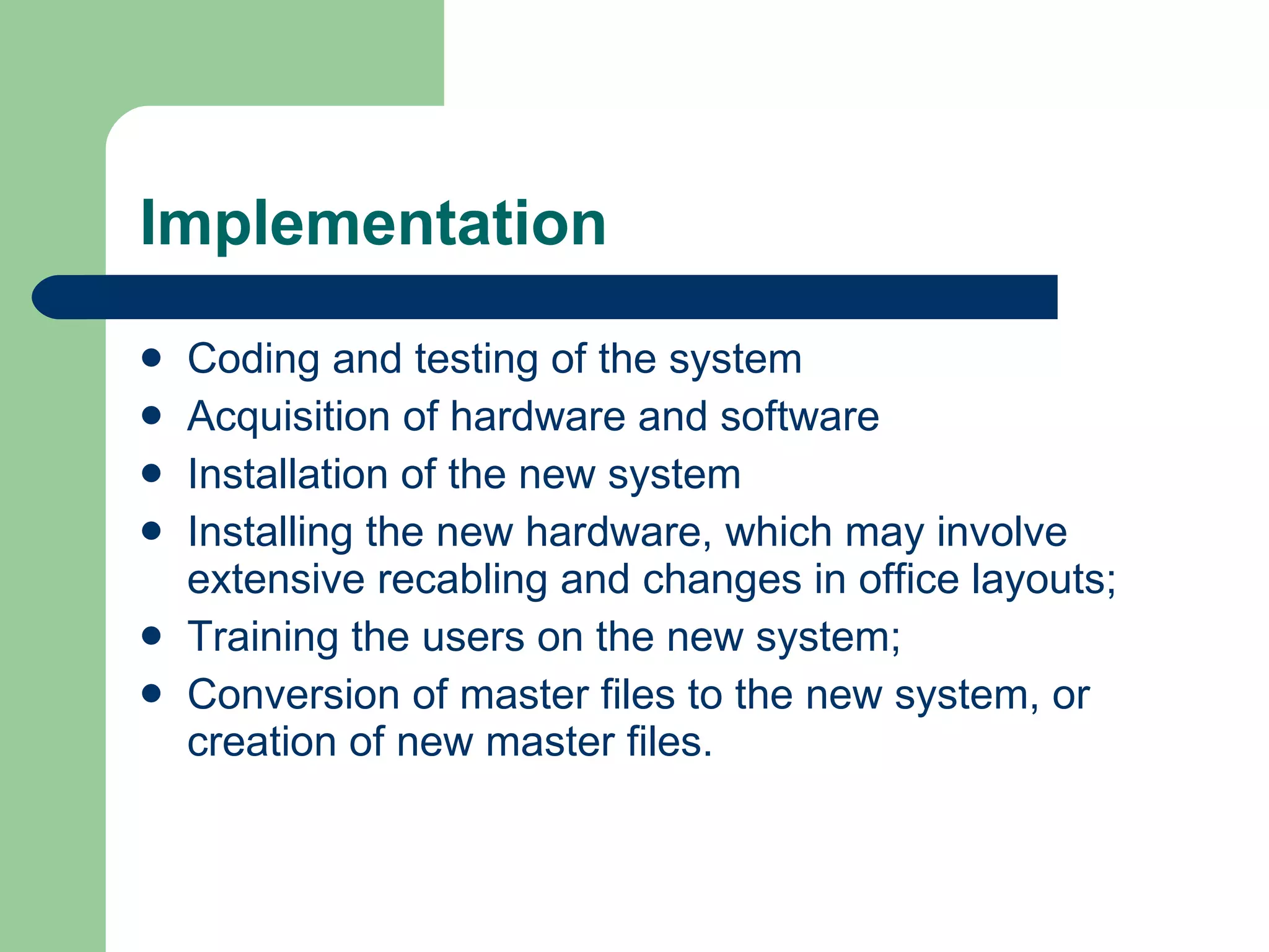 Implementation Coding and testing of the system Acquisition of hardware and software  Installation of the new system  Installing the new hardware, which may involve extensive recabling and changes in office layouts; Training the users on the new system; Conversion of master files to the new system, or creation of new master files. 