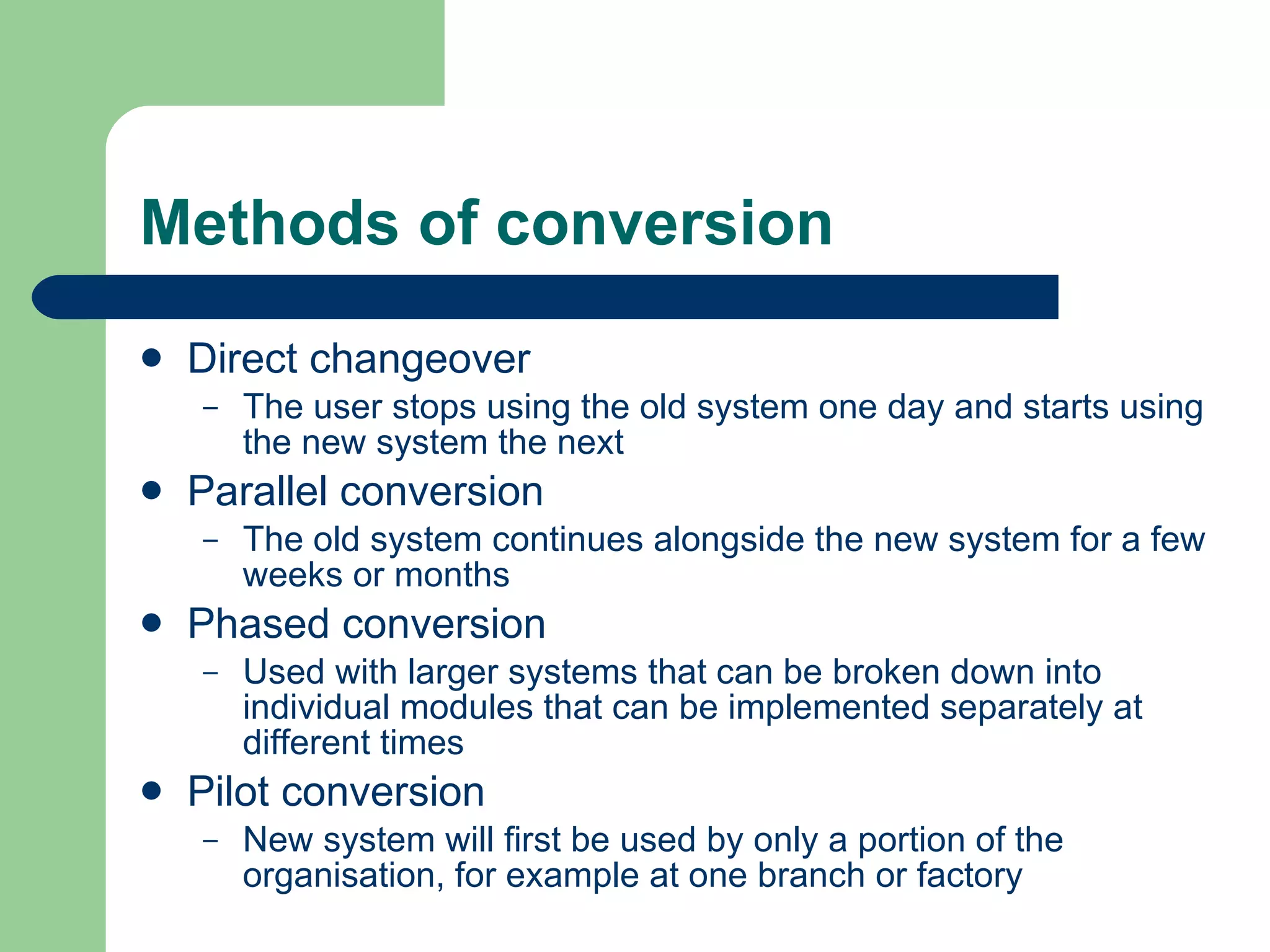 Methods of conversion Direct changeover The user stops using the old system one day and starts using the new system the next  Parallel conversion The old system continues alongside the new system for a few weeks or months  Phased conversion Used with larger systems that can be broken down into individual modules that can be implemented separately at different times Pilot conversion New system will first be used by only a portion of the organisation, for example at one branch or factory  