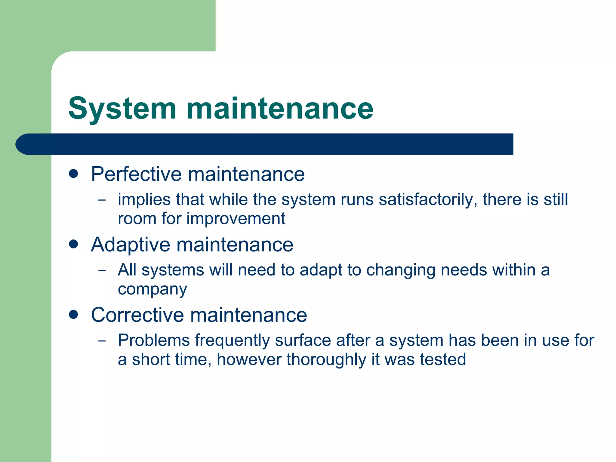 System maintenance Perfective maintenance implies that while the system runs satisfactorily, there is still room for improvement Adaptive maintenance All systems will need to adapt to changing needs within a company Corrective maintenance Problems frequently surface after a system has been in use for a short time, however thoroughly it was tested  