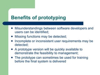 Benefits of prototyping  Misunderstandings between software developers and users can be identified; Missing functions may be detected; Incomplete or inconsistent user requirements may be detected; A prototype version will be quickly available to demonstrate the feasibility to management; The prototype can sometimes be used for training before the final system is delivered  