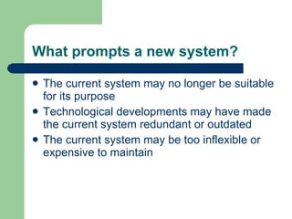 What prompts a new system? The current system may no longer be suitable for its purpose Technological developments may have made the current system redundant or outdated The current system may be too inflexible or expensive to maintain  