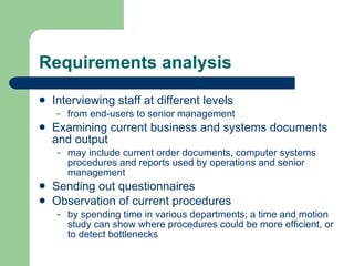 Requirements analysis Interviewing staff at different levels  from end-users to senior management Examining current business and systems documents and output may include current order documents, computer systems procedures and reports used by operations and senior management Sending out questionnaires  Observation of current procedures by spending time in various departments; a time and motion study can show where procedures could be more efficient, or to detect bottlenecks  