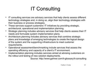 IT Consulting

IT consulting services are advisory services that help clients assess different
technology strategies and, in doing so, align their technology strategies with
their business or process strategies.

These services support customers’ IT initiatives by providing strategic,
architectural, operational and implementation planning.

Strategic planning includes advisory services that help clients assess their IT
needs and formulate system implementation plans.

Architecture planning includes advisory services that combine strategic
plans and knowledge of emerging technologies to create the logical design
of the system and the supporting infrastructure to meet customer
requirements.

Operational assessment/benchmarking include services that assess the
operating efficiency and capacity of a client’s IT environment.

Implementation planning includes services aimed at advising customers on
the rollout and testing of new solution deployments.
Source: http://www.gartner.com/it-glossary/it-consulting
Carlos J. Costa 13
 