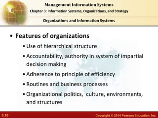 3.10 Copyright © 2014 Pearson Education, Inc.
Management Information Systems
Chapter 3: Information Systems, Organizations, and Strategy
• Features of organizations
•Use of hierarchical structure
•Accountability, authority in system of impartial
decision making
•Adherence to principle of efficiency
•Routines and business processes
•Organizational politics, culture, environments,
and structures
Organizations and Information Systems
 