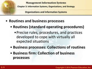 3.11 Copyright © 2014 Pearson Education, Inc.
Management Information Systems
Chapter 3: Information Systems, Organizations, and Strategy
• Routines and business processes
• Routines (standard operating procedures)
•Precise rules, procedures, and practices
developed to cope with virtually all
expected situations
• Business processes: Collections of routines
• Business firm: Collection of business
processes
Organizations and Information Systems
 