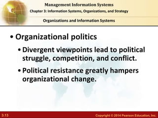 3.13 Copyright © 2014 Pearson Education, Inc.
Management Information Systems
Chapter 3: Information Systems, Organizations, and Strategy
• Organizational politics
•Divergent viewpoints lead to political
struggle, competition, and conflict.
•Political resistance greatly hampers
organizational change.
Organizations and Information Systems
 