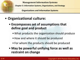 3.14 Copyright © 2014 Pearson Education, Inc.
Management Information Systems
Chapter 3: Information Systems, Organizations, and Strategy
• Organizational culture:
• Encompasses set of assumptions that
define goal and product
•What products the organization should produce
•How and where it should be produced
•For whom the products should be produced
• May be powerful unifying force as well as
restraint on change
Organizations and Information Systems
 