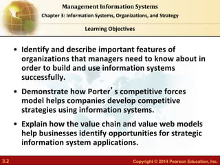 3.2 Copyright © 2014 Pearson Education, Inc.
Management Information Systems
Chapter 3: Information Systems, Organizations, and Strategy
• Identify and describe important features of
organizations that managers need to know about in
order to build and use information systems
successfully.
• Demonstrate how Porter’s competitive forces
model helps companies develop competitive
strategies using information systems.
• Explain how the value chain and value web models
help businesses identify opportunities for strategic
information system applications.
Learning Objectives
 