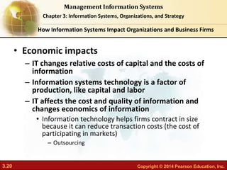 3.20 Copyright © 2014 Pearson Education, Inc.
Management Information Systems
Chapter 3: Information Systems, Organizations, and Strategy
• Economic impacts
– IT changes relative costs of capital and the costs of
information
– Information systems technology is a factor of
production, like capital and labor
– IT affects the cost and quality of information and
changes economics of information
• Information technology helps firms contract in size
because it can reduce transaction costs (the cost of
participating in markets)
– Outsourcing
How Information Systems Impact Organizations and Business Firms
 