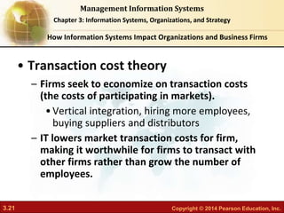 3.21 Copyright © 2014 Pearson Education, Inc.
Management Information Systems
Chapter 3: Information Systems, Organizations, and Strategy
• Transaction cost theory
– Firms seek to economize on transaction costs
(the costs of participating in markets).
•Vertical integration, hiring more employees,
buying suppliers and distributors
– IT lowers market transaction costs for firm,
making it worthwhile for firms to transact with
other firms rather than grow the number of
employees.
How Information Systems Impact Organizations and Business Firms
 