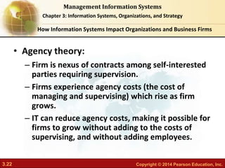 3.22 Copyright © 2014 Pearson Education, Inc.
Management Information Systems
Chapter 3: Information Systems, Organizations, and Strategy
• Agency theory:
– Firm is nexus of contracts among self-interested
parties requiring supervision.
– Firms experience agency costs (the cost of
managing and supervising) which rise as firm
grows.
– IT can reduce agency costs, making it possible for
firms to grow without adding to the costs of
supervising, and without adding employees.
How Information Systems Impact Organizations and Business Firms
 