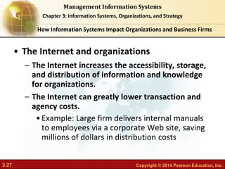 3.27 Copyright © 2014 Pearson Education, Inc.
Management Information Systems
Chapter 3: Information Systems, Organizations, and Strategy
• The Internet and organizations
– The Internet increases the accessibility, storage,
and distribution of information and knowledge
for organizations.
– The Internet can greatly lower transaction and
agency costs.
•Example: Large firm delivers internal manuals
to employees via a corporate Web site, saving
millions of dollars in distribution costs
How Information Systems Impact Organizations and Business Firms
 