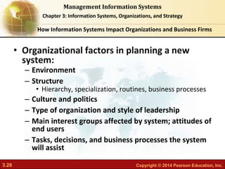 3.28 Copyright © 2014 Pearson Education, Inc.
Management Information Systems
Chapter 3: Information Systems, Organizations, and Strategy
• Organizational factors in planning a new
system:
– Environment
– Structure
• Hierarchy, specialization, routines, business processes
– Culture and politics
– Type of organization and style of leadership
– Main interest groups affected by system; attitudes of
end users
– Tasks, decisions, and business processes the system
will assist
How Information Systems Impact Organizations and Business Firms
 