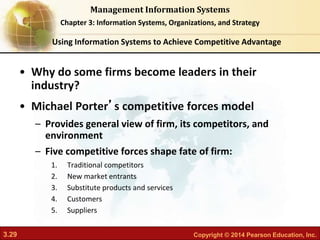 3.29 Copyright © 2014 Pearson Education, Inc.
Management Information Systems
Chapter 3: Information Systems, Organizations, and Strategy
• Why do some firms become leaders in their
industry?
• Michael Porter’s competitive forces model
– Provides general view of firm, its competitors, and
environment
– Five competitive forces shape fate of firm:
1. Traditional competitors
2. New market entrants
3. Substitute products and services
4. Customers
5. Suppliers
Using Information Systems to Achieve Competitive Advantage
 