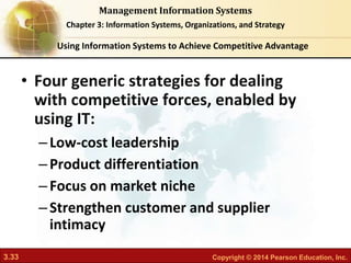 3.33 Copyright © 2014 Pearson Education, Inc.
Management Information Systems
Chapter 3: Information Systems, Organizations, and Strategy
• Four generic strategies for dealing
with competitive forces, enabled by
using IT:
–Low-cost leadership
–Product differentiation
–Focus on market niche
–Strengthen customer and supplier
intimacy
Using Information Systems to Achieve Competitive Advantage
 