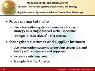 3.35 Copyright © 2014 Pearson Education, Inc.
Management Information Systems
Chapter 3: Information Systems, Organizations, and Strategy
• Focus on market niche
– Use information systems to enable a focused
strategy on a single market niche; specialize
– Example: Hilton Hotels’ OnQ system
• Strengthen customer and supplier intimacy
– Use information systems to develop strong ties and
loyalty with customers and suppliers
– Increase switching costs
– Example: Netflix, Amazon
Using Information Systems to Achieve Competitive Advantage
 