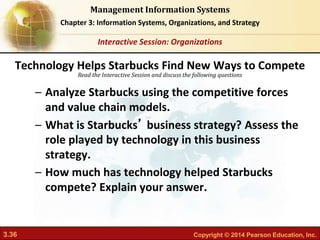 3.36 Copyright © 2014 Pearson Education, Inc.
Management Information Systems
Chapter 3: Information Systems, Organizations, and Strategy
Read the Interactive Session and discuss the following questions
Interactive Session: Organizations
– Analyze Starbucks using the competitive forces
and value chain models.
– What is Starbucks’ business strategy? Assess the
role played by technology in this business
strategy.
– How much has technology helped Starbucks
compete? Explain your answer.
Technology Helps Starbucks Find New Ways to Compete
 