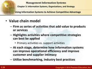 3.38 Copyright © 2014 Pearson Education, Inc.
Management Information Systems
Chapter 3: Information Systems, Organizations, and Strategy
• Value chain model
– Firm as series of activities that add value to products
or services
– Highlights activities where competitive strategies
can best be applied
• Primary activities vs. support activities
– At each stage, determine how information systems
can improve operational efficiency and improve
customer and supplier intimacy
– Utilize benchmarking, industry best practices
Using Information Systems to Achieve Competitive Advantage
 