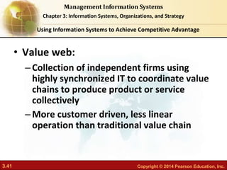 3.41 Copyright © 2014 Pearson Education, Inc.
Management Information Systems
Chapter 3: Information Systems, Organizations, and Strategy
• Value web:
–Collection of independent firms using
highly synchronized IT to coordinate value
chains to produce product or service
collectively
–More customer driven, less linear
operation than traditional value chain
Using Information Systems to Achieve Competitive Advantage
 