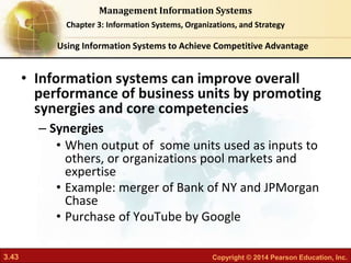 3.43 Copyright © 2014 Pearson Education, Inc.
Management Information Systems
Chapter 3: Information Systems, Organizations, and Strategy
• Information systems can improve overall
performance of business units by promoting
synergies and core competencies
– Synergies
• When output of some units used as inputs to
others, or organizations pool markets and
expertise
• Example: merger of Bank of NY and JPMorgan
Chase
• Purchase of YouTube by Google
Using Information Systems to Achieve Competitive Advantage
 