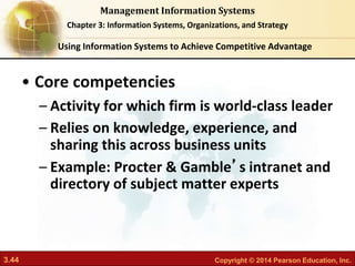 3.44 Copyright © 2014 Pearson Education, Inc.
Management Information Systems
Chapter 3: Information Systems, Organizations, and Strategy
• Core competencies
– Activity for which firm is world-class leader
– Relies on knowledge, experience, and
sharing this across business units
– Example: Procter & Gamble’s intranet and
directory of subject matter experts
Using Information Systems to Achieve Competitive Advantage
 