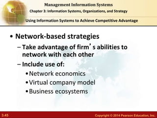 3.45 Copyright © 2014 Pearson Education, Inc.
Management Information Systems
Chapter 3: Information Systems, Organizations, and Strategy
• Network-based strategies
– Take advantage of firm’s abilities to
network with each other
– Include use of:
•Network economics
•Virtual company model
•Business ecosystems
Using Information Systems to Achieve Competitive Advantage
 
