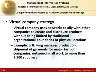 3.47 Copyright © 2014 Pearson Education, Inc.
Management Information Systems
Chapter 3: Information Systems, Organizations, and Strategy
• Virtual company strategy
– Virtual company uses networks to ally with other
companies to create and distribute products
without being limited by traditional
organizational boundaries or physical locations
– Example: Li & Fung manages production,
shipment of garments for major fashion
companies, outsourcing all work to more than
7,500 suppliers
Using Information Systems to Achieve Competitive Advantage
 