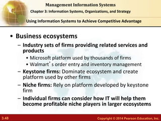 3.48 Copyright © 2014 Pearson Education, Inc.
Management Information Systems
Chapter 3: Information Systems, Organizations, and Strategy
• Business ecosystems
– Industry sets of firms providing related services and
products
• Microsoft platform used by thousands of firms
• Walmart’s order entry and inventory management
– Keystone firms: Dominate ecosystem and create
platform used by other firms
– Niche firms: Rely on platform developed by keystone
firm
– Individual firms can consider how IT will help them
become profitable niche players in larger ecosystems
Using Information Systems to Achieve Competitive Advantage
 