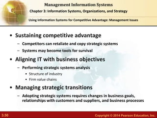 3.50 Copyright © 2014 Pearson Education, Inc.
Management Information Systems
Chapter 3: Information Systems, Organizations, and Strategy
• Sustaining competitive advantage
– Competitors can retaliate and copy strategic systems
– Systems may become tools for survival
• Aligning IT with business objectives
– Performing strategic systems analysis
• Structure of industry
• Firm value chains
• Managing strategic transitions
– Adopting strategic systems requires changes in business goals,
relationships with customers and suppliers, and business processes
Using Information Systems for Competitive Advantage: Management Issues
 
